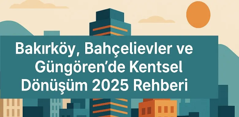 Bakırköy, Bahçelievler ve Güngören’de Kentsel Dönüşüm 2025 Rehberi
